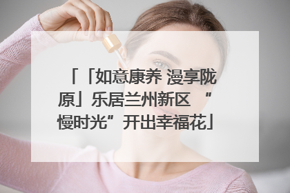 「如意康养 漫享陇原」乐居兰州新区 “慢时光”开出幸福花