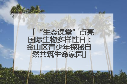 “生态课堂”点亮国际生物多样性日：金山区青少年探秘自然共筑生命家园
