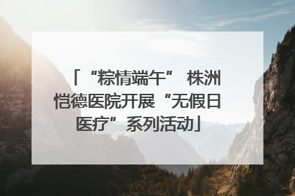 “粽情端午” 株洲恺德医院开展“无假日医疗”系列活动