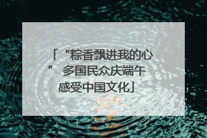“粽香飘进我的心” 多国民众庆端午感受中国文化