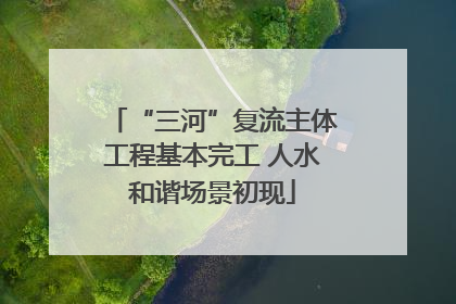 “三河”复流主体工程基本完工 人水和谐场景初现
