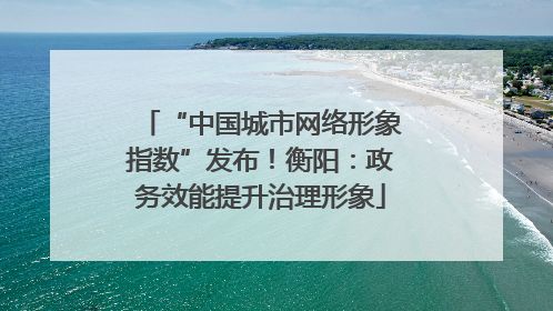 “中国城市网络形象指数”发布！衡阳：政务效能提升治理形象
