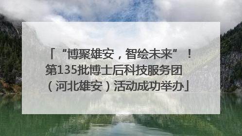“博聚雄安，智绘未来”！第135批博士后科技服务团（河北雄安）活动成功举办