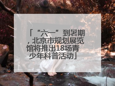 “六一”到暑期，北京市规划展览馆将推出18场青少年科普活动
