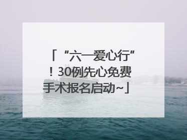 “六一爱心行”！30例先心免费手术报名启动~