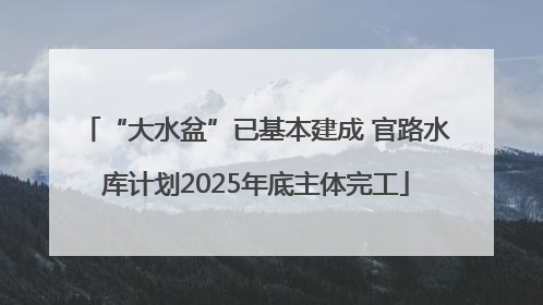 “大水盆”已基本建成 官路水库计划2025年底主体完工