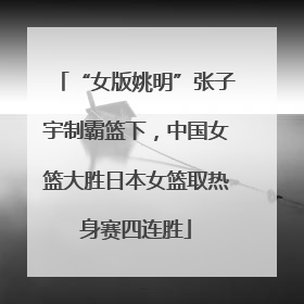 “女版姚明”张子宇制霸篮下，中国女篮大胜日本女篮取热身赛四连胜