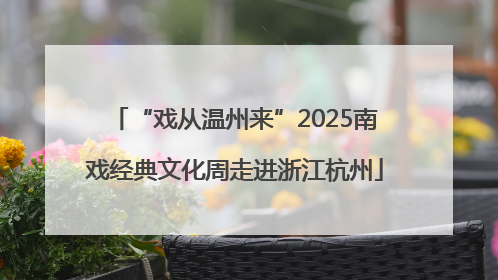 “戏从温州来”2025南戏经典文化周走进浙江杭州