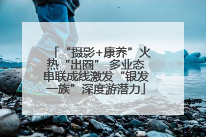 “摄影+康养”火热“出圈” 多业态串联成线激发“银发一族”深度游潜力