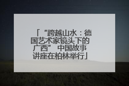 “跨越山水：德国艺术家镜头下的广西” 中国故事讲座在柏林举行