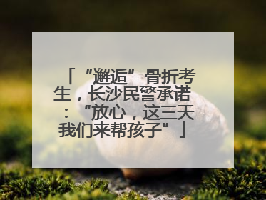 “邂逅”骨折考生，长沙民警承诺：“放心，这三天我们来帮孩子”