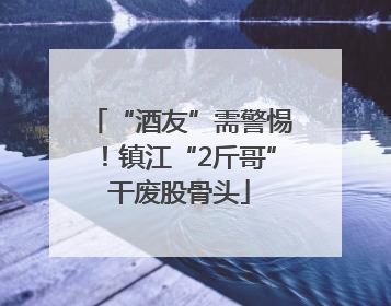“酒友”需警惕！镇江“2斤哥”干废股骨头