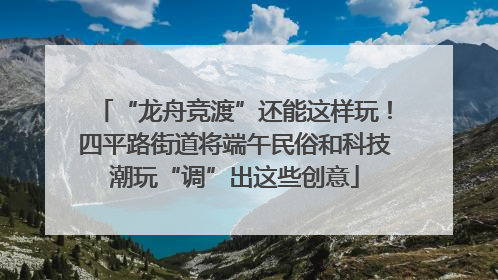 “龙舟竞渡”还能这样玩！四平路街道将端午民俗和科技潮玩“调”出这些创意