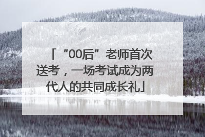 “00后”老师首次送考，一场考试成为两代人的共同成长礼