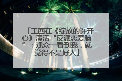 王西在《绽放的许开心》演活“反派恋爱脑”：观众一看到我，就觉得不是好人