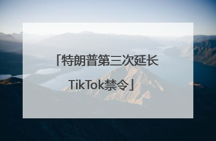 特朗普第三次延长TikTok禁令