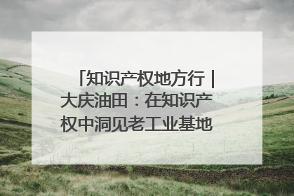 知识产权地方行｜大庆油田：在知识产权中洞见老工业基地的 “创新密码”