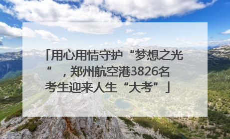 用心用情守护“梦想之光”，郑州航空港3826名考生迎来人生“大考”