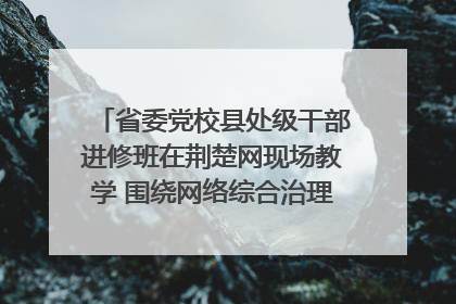 省委党校县处级干部进修班在荆楚网现场教学 围绕网络综合治理工作展开交流
