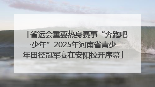 省运会重要热身赛事“奔跑吧·少年”2025年河南省青少年田径冠军赛在安阳拉开序幕