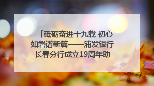 砥砺奋进十九载 初心如磐谱新篇——浦发银行长春分行成立19周年助力吉林省全面振兴纪实
