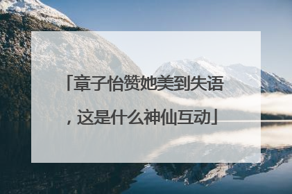 章子怡赞她美到失语，这是什么神仙互动