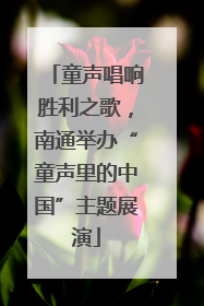童声唱响胜利之歌，南通举办“童声里的中国”主题展演