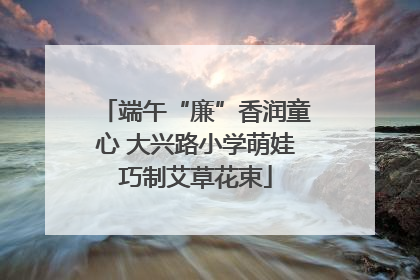 端午“廉”香润童心 大兴路小学萌娃巧制艾草花束
