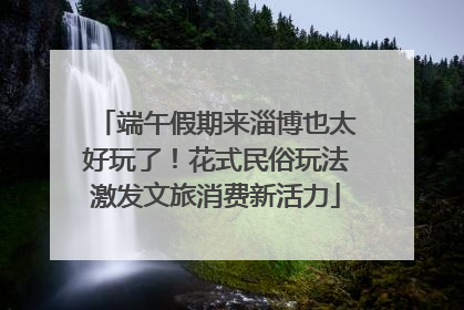 端午假期来淄博也太好玩了！花式民俗玩法激发文旅消费新活力