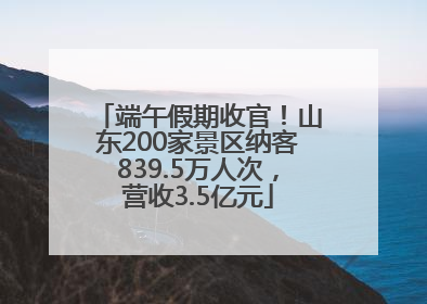 端午假期收官！山东200家景区纳客839.5万人次，营收3.5亿元