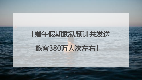 端午假期武铁预计共发送旅客380万人次左右