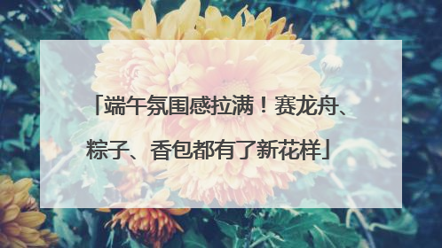 端午氛围感拉满！赛龙舟、粽子、香包都有了新花样