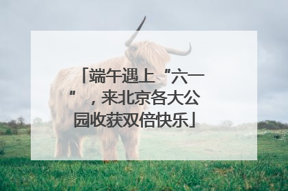 端午遇上“六一”，来北京各大公园收获双倍快乐