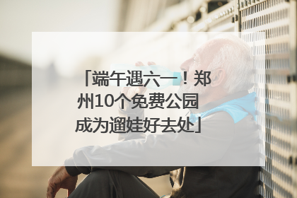 端午遇六一！郑州10个免费公园成为遛娃好去处