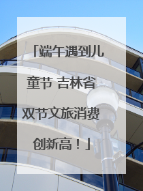 端午遇到儿童节 吉林省双节文旅消费创新高！