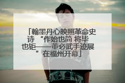 翰墨丹心映照革命史诗 “作始也简 将毕也钜——董必武手迹展”在福州开幕