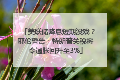 美联储降息短期没戏？耶伦警告：特朗普关税将令通胀回升至3%