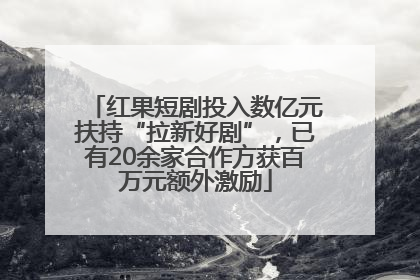红果短剧投入数亿元扶持“拉新好剧”，已有20余家合作方获百万元额外激励