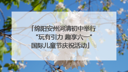 绵阳安州河清初中举行“玩有引力 趣享六一”国际儿童节庆祝活动