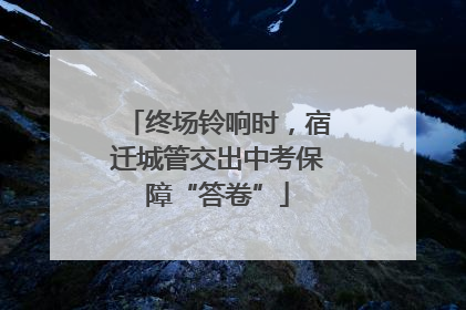 终场铃响时，宿迁城管交出中考保障“答卷”