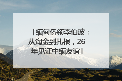 缅甸侨领李伯波：从淘金到扎根，26年见证中缅友谊