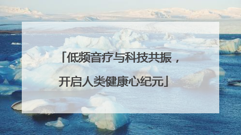 低频音疗与科技共振，开启人类健康心纪元