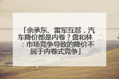 余承东、雷军互怼，汽车降价都是内卷？盘和林：市场竞争导致的降价不属于内卷式竞争