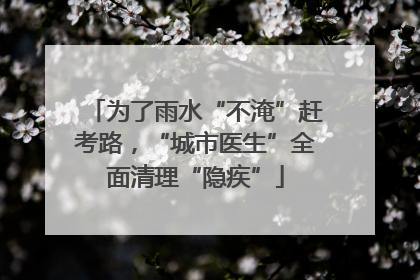 为了雨水“不淹”赶考路，“城市医生”全面清理“隐疾”