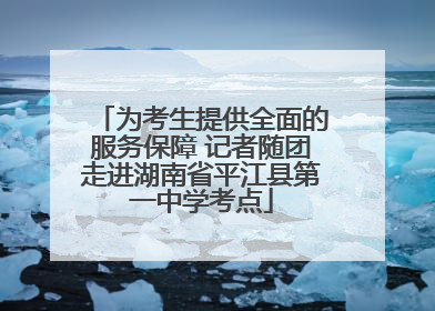 为考生提供全面的服务保障 记者随团走进湖南省平江县第一中学考点