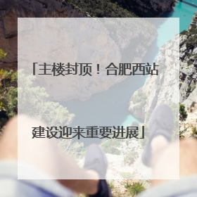 主楼封顶！合肥西站建设迎来重要进展