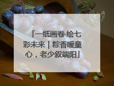 一纸画卷·绘七彩未来｜粽香暖童心，老少叙端阳