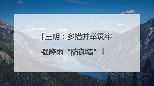 三明：多措并举筑牢强降雨“防御墙”