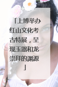 上博举办红山文化考古特展，呈现玉器和龙崇拜的渊源
