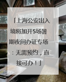 上海公安出入境将加开5场暑期夜间办证专场：无需预约，直接可办！